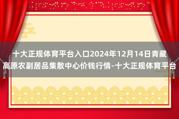 十大正规体育平台入口2024年12月14日青藏高原农副居品集散中心价钱行情-十大正规体育平台