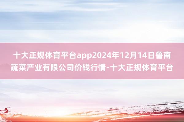 十大正规体育平台app2024年12月14日鲁南蔬菜产业有限公司价钱行情-十大正规体育平台