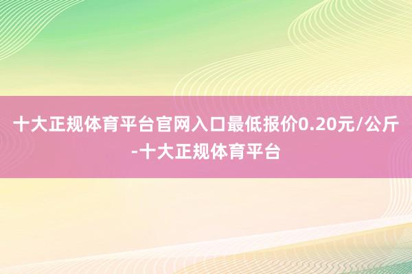 十大正规体育平台官网入口最低报价0.20元/公斤-十大正规体育平台