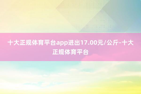 十大正规体育平台app进出17.00元/公斤-十大正规体育平台