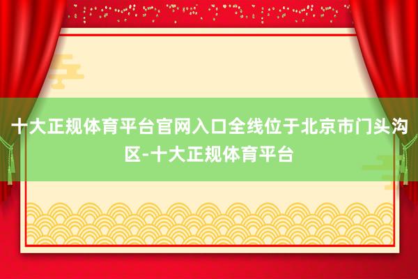 十大正规体育平台官网入口全线位于北京市门头沟区-十大正规体育平台