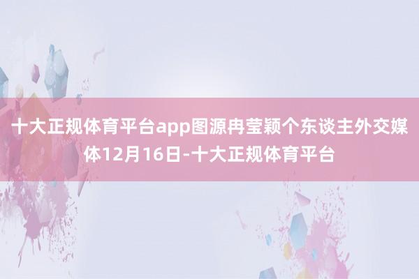 十大正规体育平台app图源冉莹颖个东谈主外交媒体12月16日-十大正规体育平台