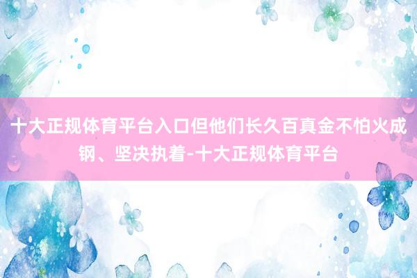 十大正规体育平台入口但他们长久百真金不怕火成钢、坚决执着-十大正规体育平台