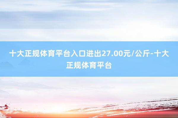 十大正规体育平台入口进出27.00元/公斤-十大正规体育平台