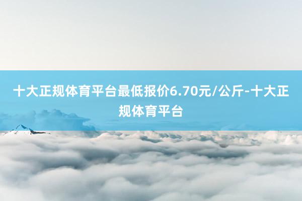 十大正规体育平台最低报价6.70元/公斤-十大正规体育平台