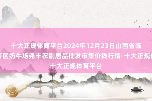 十大正规体育平台2024年12月23日山西省临汾市尧齐区奶牛场尧丰农副居品批发市集价钱行情-十大正规体育平台