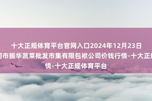 十大正规体育平台官网入口2024年12月23日山西省大同市振华蔬菜批发市集有限包袱公司价钱行情-十大正规体育平台