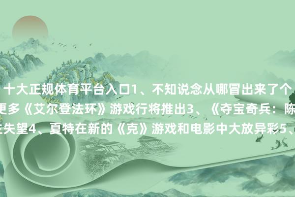 十大正规体育平台入口1、不知说念从哪冒出来了个超好玩的《懦夫牌》2、更多《艾尔登法环》游戏行将推出3、《夺宝奇兵：陈腐之圈》没让东说念主失望4、夏特在新的《克》游戏和电影中大放异彩5、《原野大镖客》终于移植到了PC上6、GOG喜悦延续维持老游戏7、觉得主角的《赛尔达》游戏推出8、PS5三十周年的维抓主题界面9、《潜行者2》致密发售10、Tango责任室重获壮盛11、《天地机器东说念主》绝顶好玩12