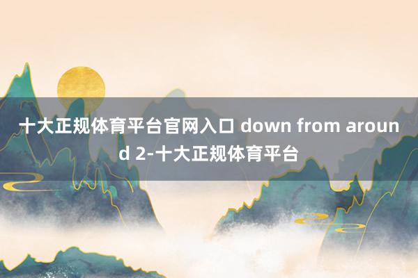 十大正规体育平台官网入口 down from around 2-十大正规体育平台