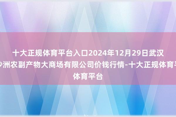 十大正规体育平台入口2024年12月29日武汉白沙洲农副产物大商场有限公司价钱行情-十大正规体育平台