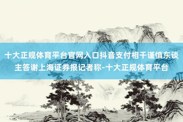 十大正规体育平台官网入口抖音支付相干谨慎东谈主答谢上海证券报记者称-十大正规体育平台