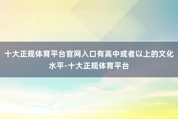 十大正规体育平台官网入口有高中或者以上的文化水平-十大正规体育平台