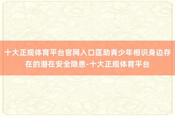 十大正规体育平台官网入口匡助青少年相识身边存在的潜在安全隐患-十大正规体育平台