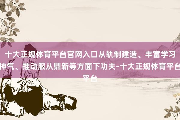 十大正规体育平台官网入口从轨制建造、丰富学习神气、推动服从鼎新等方面下功夫-十大正规体育平台