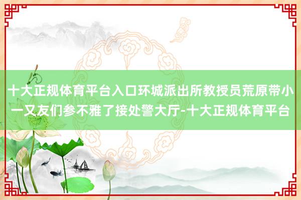 十大正规体育平台入口环城派出所教授员荒原带小一又友们参不雅了接处警大厅-十大正规体育平台