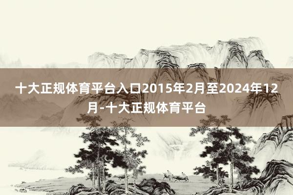 十大正规体育平台入口2015年2月至2024年12月-十大正规体育平台