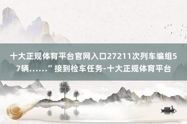 十大正规体育平台官网入口27211次列车编组57辆……”接到检车任务-十大正规体育平台