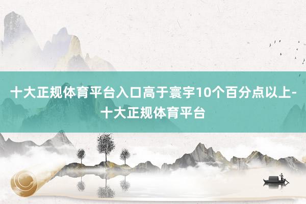 十大正规体育平台入口高于寰宇10个百分点以上-十大正规体育平台