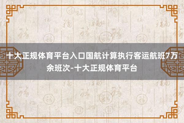 十大正规体育平台入口国航计算执行客运航班7万余班次-十大正规体育平台