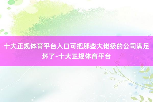 十大正规体育平台入口可把那些大佬级的公司满足坏了-十大正规体育平台