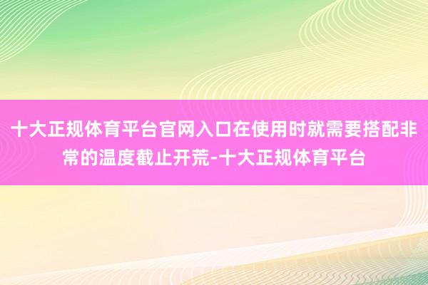 十大正规体育平台官网入口在使用时就需要搭配非常的温度截止开荒-十大正规体育平台