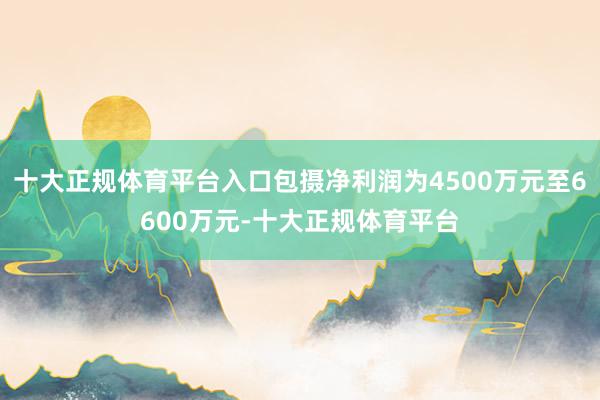 十大正规体育平台入口包摄净利润为4500万元至6600万元-十大正规体育平台