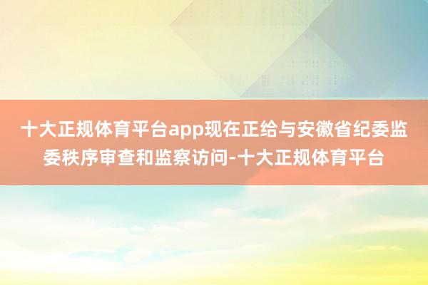 十大正规体育平台app现在正给与安徽省纪委监委秩序审查和监察访问-十大正规体育平台