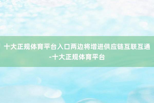 十大正规体育平台入口两边将增进供应链互联互通-十大正规体育平台