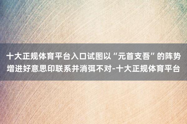 十大正规体育平台入口试图以“元首支吾”的阵势增进好意思印联系并消弭不对-十大正规体育平台