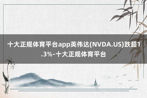 十大正规体育平台app英伟达(NVDA.US)跌超1.3%-十大正规体育平台