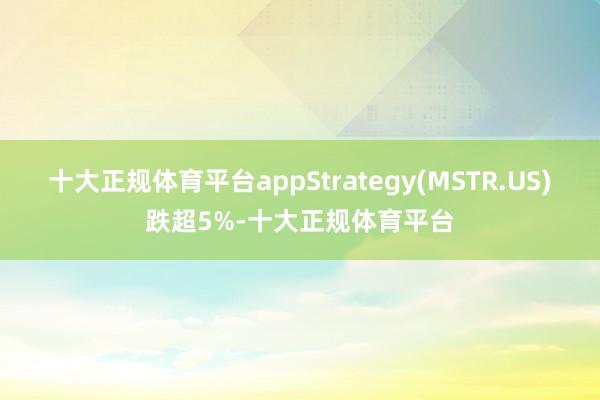 十大正规体育平台appStrategy(MSTR.US)跌超5%-十大正规体育平台